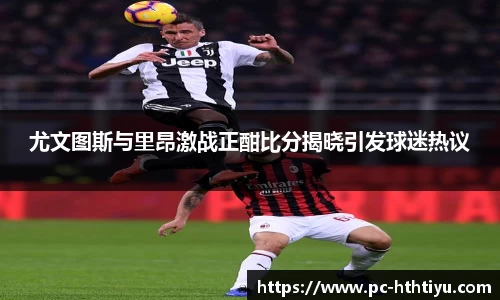 尤文图斯与里昂激战正酣比分揭晓引发球迷热议